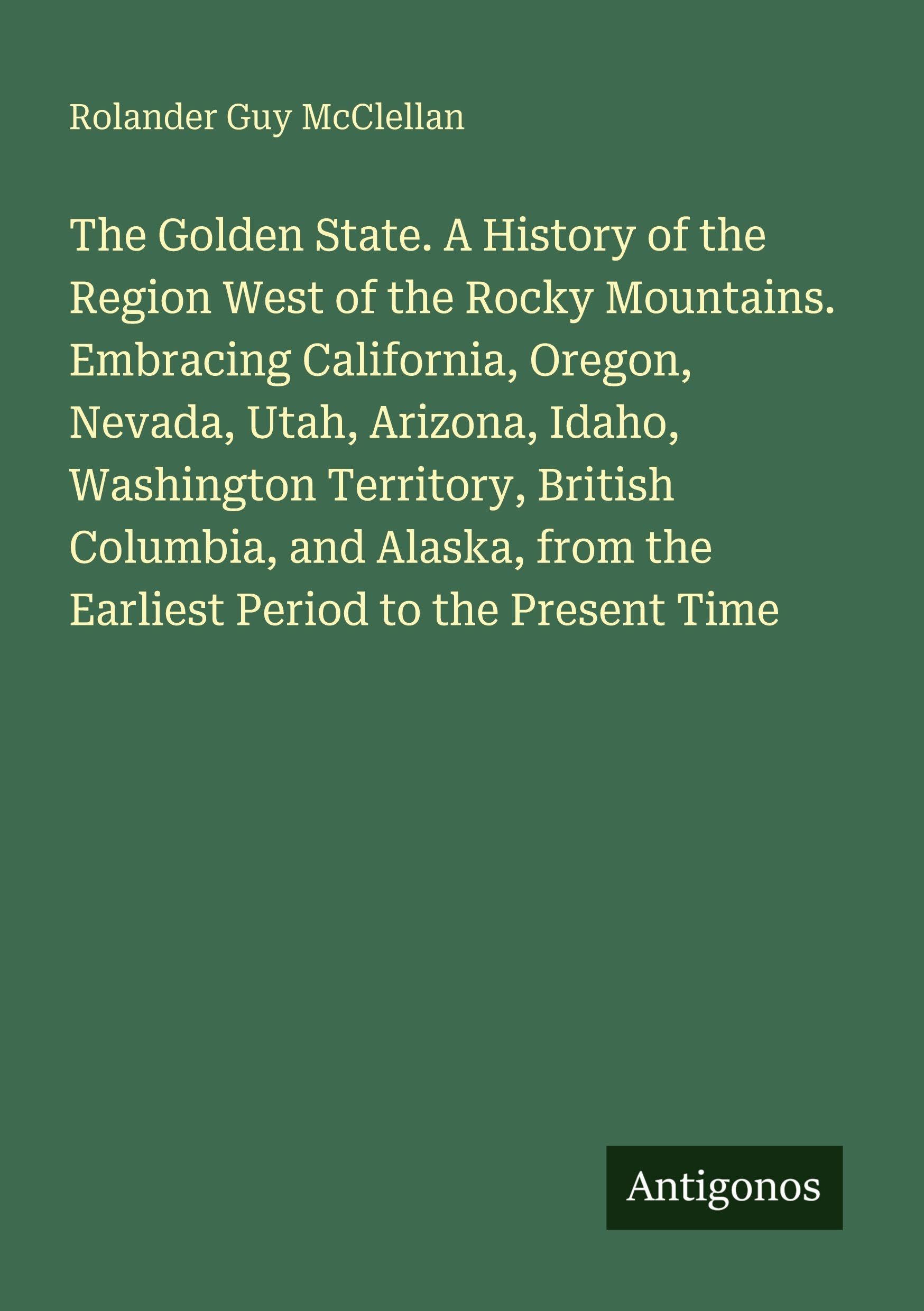 The Golden State. A History of the Region West of the Rocky Mountains. Embracing California, Oregon, Nevada, Utah, Arizona, Idaho, Washington ... from the Earliest Period to the Present Time