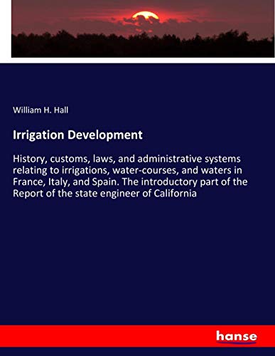 Irrigation Development: History, customs, laws, and administrative systems relating to irrigations, water-courses, and waters in France, Italy, and ... Report of the state engineer of California