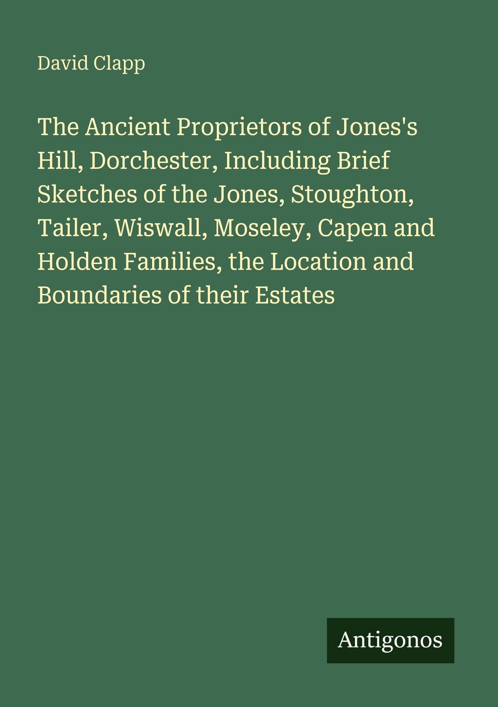 The Ancient Proprietors of Jones's Hill, Dorchester, Including Brief Sketches of the Jones, Stoughton, Tailer, Wiswall, Moseley, Capen and Holden Families, the Location and Boundaries of their Estates