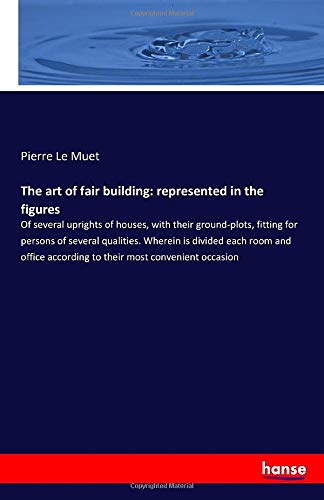 The art of fair building: represented in the figures: Of several uprights of houses, with their ground-plots, fitting for persons of several ... according to their most convenient occasion