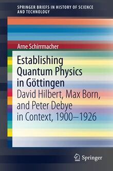 Establishing Quantum Physics in Göttingen: David Hilbert, Max Born, and Peter Debye in Context, 1900-1926 (SpringerBriefs in History of Science and Technology)