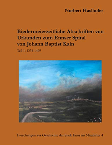 Biedermeierzeitliche Urkundenabschriften zum Ennser Spital von Johann Baptist Kain: Teil 1: 1334-1469 (Forschungen zur Geschichte der Stadt Enns im Mittelalter)