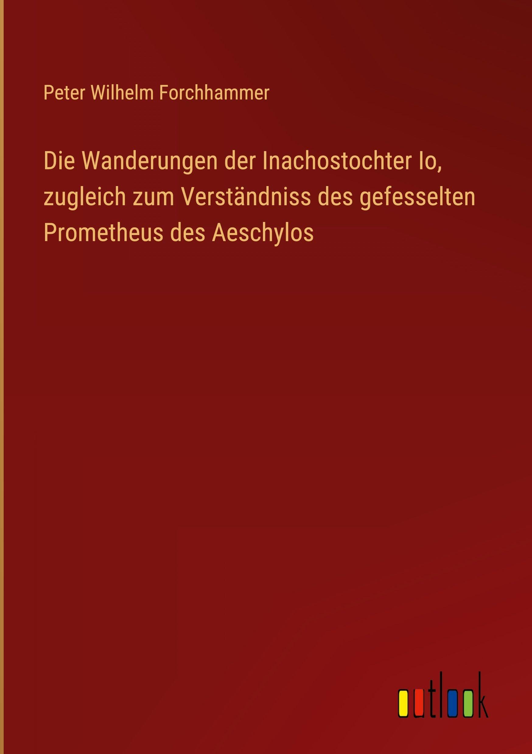 Die Wanderungen der Inachostochter Io, zugleich zum Verständniss des gefesselten Prometheus des Aeschylos