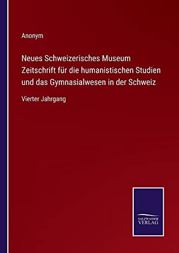 Neues Schweizerisches Museum Zeitschrift für die humanistischen Studien und das Gymnasialwesen in der Schweiz: Vierter Jahrgang