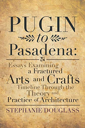 Pugin to Pasadena: Essays Examining a Fractured Arts and Crafts Timeline Through the Theory and Practice of Architecture: Essays Examining a Fractured ... the Theory and Practice of Architecture
