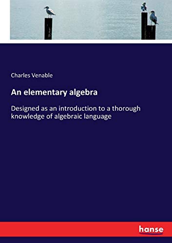 An elementary algebra: Designed as an introduction to a thorough knowledge of algebraic language