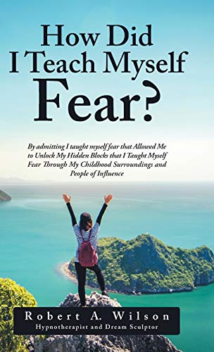 How Did I Teach Myself Fear?: By admitting I taught myself fear that Allowed Me to Unlock My Hidden Blocks that I Taught Myself Fear Through My Childhood Surroundings and People of Influence