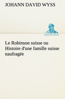 Le Robinson suisse ou Histoire d'une famille suisse naufragée: LE ROBINSON SUISSE OU HISTOIRE D UNE FAMILLE SUISSE NAUFRAGE (TREDITION CLASSICS)