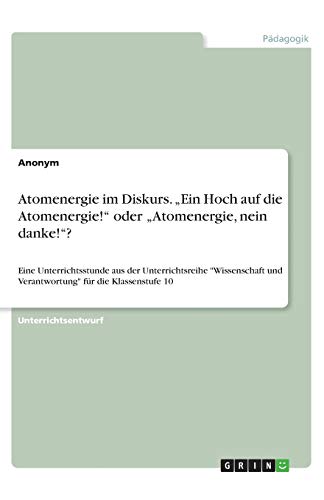 Atomenergie im Diskurs. ¿Ein Hoch auf die Atomenergie!¿ oder ¿Atomenergie, nein danke!¿?: Eine Unterrichtsstunde aus der Unterrichtsreihe Wissenschaft und Verantwortung für die Klassenstufe 10