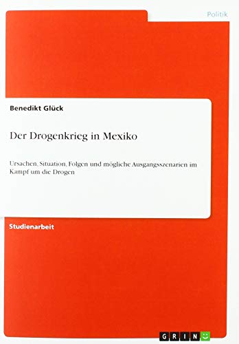 Der Drogenkrieg in Mexiko: Ursachen, Situation, Folgen und mögliche Ausgangsszenarien im Kampf um die Drogen