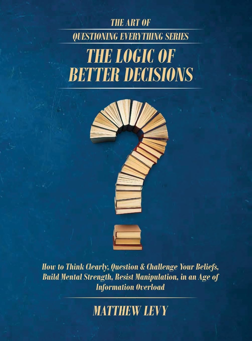 The Logic of Better Decisions: How to Think Clearly, Question & Challenge Your Beliefs, Build Mental Strength, Resist Manipulation, in an Age of Information Overload