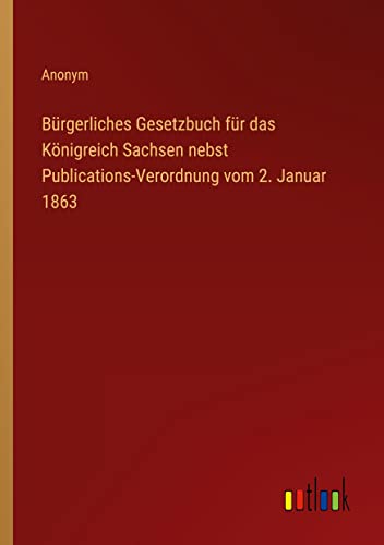 Bürgerliches Gesetzbuch für das Königreich Sachsen nebst Publications-Verordnung vom 2. Januar 1863