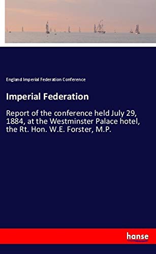 Imperial Federation: Report of the conference held July 29, 1884, at the Westminster Palace hotel, the Rt. Hon. W.E. Forster, M.P.