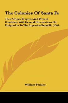 The Colonies Of Santa Fe: Their Origin, Progress And Present Condition, With General Observations On Emigration To The Argentine Republic (1864)