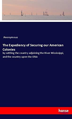The Expediency of Securing our American Colonies: by settling the country adjoining the River Mississippi, and the country upon the Ohio