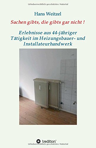 Sachen gibts, die gibts gar nicht!: Verrücktes und Verrückte - Erlebnisse aus 44-jähriger Tätigkeit im Heizungsbauer- und Installateurhandwerk