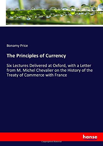 The Principles of Currency: Six Lectures Delivered at Oxford, with a Letter from M. Michel Chevalier on the History of the Treaty of Commerce with France
