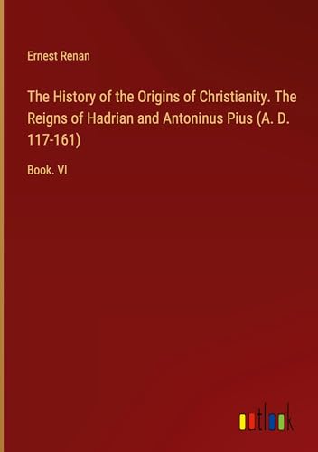 The History of the Origins of Christianity. The Reigns of Hadrian and Antoninus Pius (A. D. 117-161): Book. VI