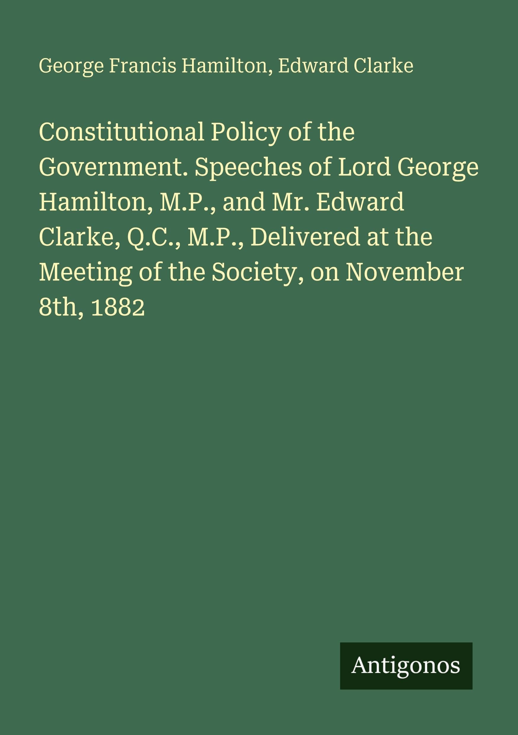 Constitutional Policy of the Government. Speeches of Lord George Hamilton, M.P., and Mr. Edward Clarke, Q.C., M.P., Delivered at the Meeting of the Society, on November 8th, 1882
