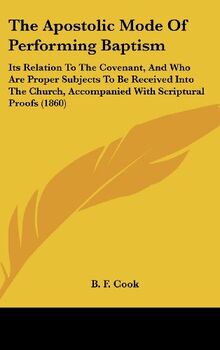 The Apostolic Mode Of Performing Baptism: Its Relation To The Covenant, And Who Are Proper Subjects To Be Received Into The Church, Accompanied With Scriptural Proofs (1860)