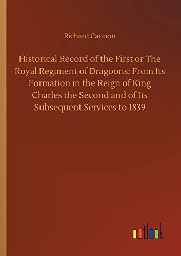 Historical Record of the First or The Royal Regiment of Dragoons: From Its Formation in the Reign of King Charles the Second and of Its Subsequent Services to 1839