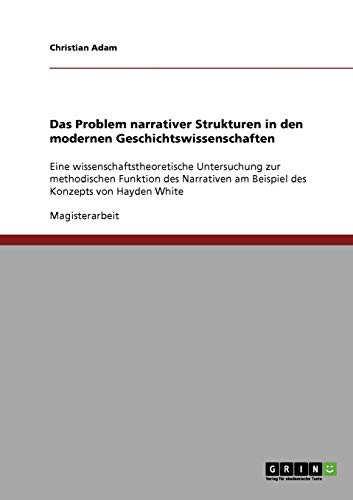 Das Problem narrativer Strukturen in den modernen Geschichtswissenschaften: Eine wissenschaftstheoretische Untersuchung zur methodischen Funktion des ... am Beispiel des Konzepts von Hayden White