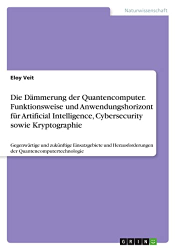 Die Dämmerung der Quantencomputer. Funktionsweise und Anwendungshorizont für Artificial Intelligence, Cybersecurity sowie Kryptographie: Gegenwärtige ... der Quantencomputertechnologie