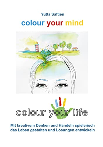 colour your mind - colour your life: Mit kreativem Denken und Handeln spielerisch das Leben gestalten und Lösungen entwickeln