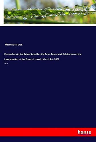 Proceedings in the City of Lowell at the Semi-Centennial Celebration of the Incorporation of the Town of Lowell, March 1st, 1876: Vol. 1