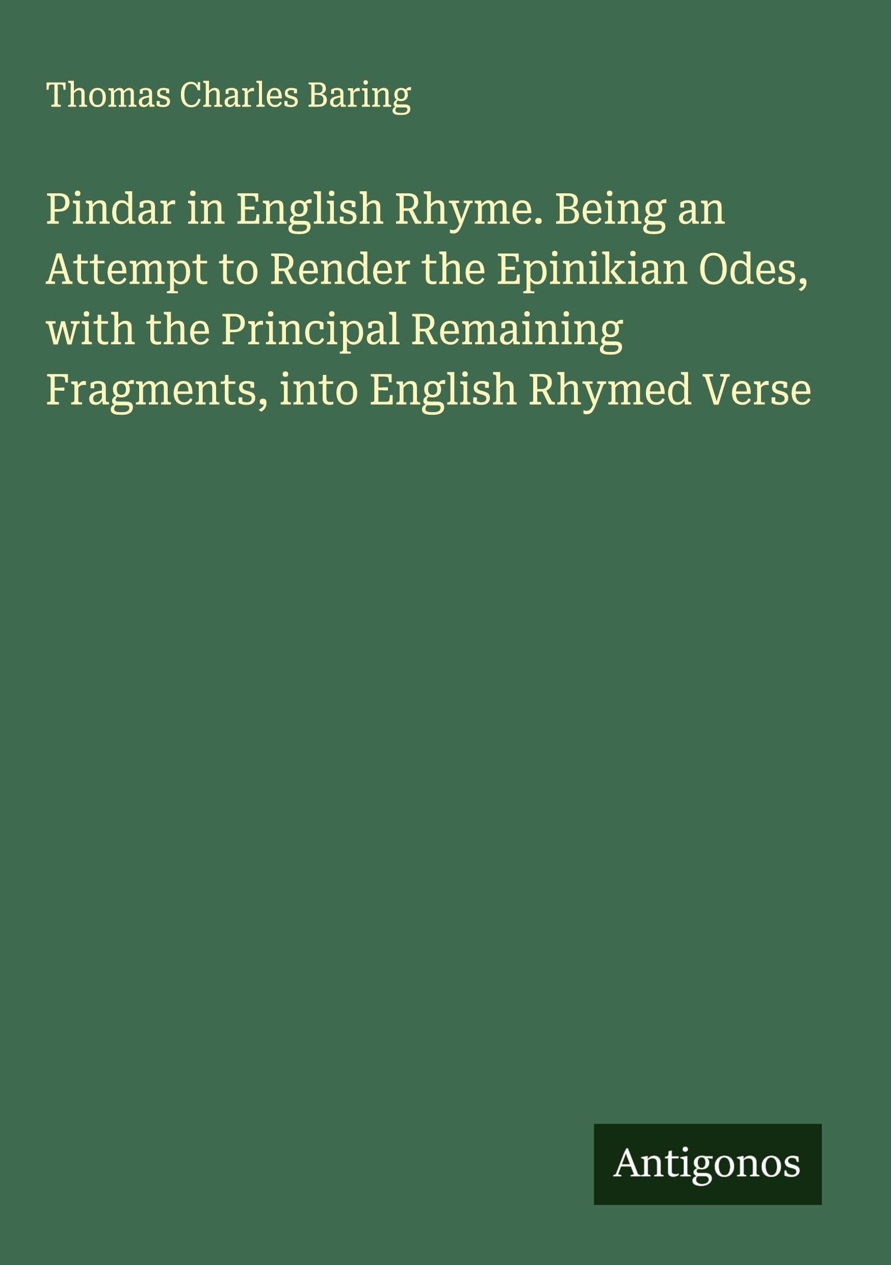 Pindar in English Rhyme. Being an Attempt to Render the Epinikian Odes, with the Principal Remaining Fragments, into English Rhymed Verse