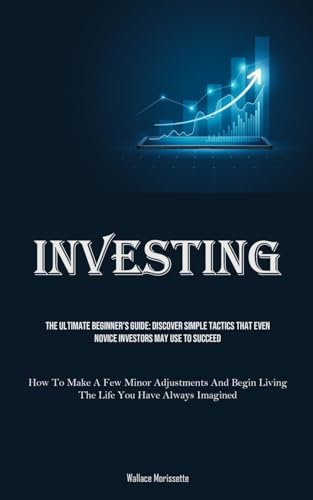 Investing: The Ultimate Beginner's Guide: Discover Simple Tactics That Even Novice Investors May Use To Succeed (How To Make A Few Minor Adjustments And Begin Living The Life You Have Always Imagined)