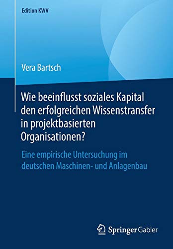 Wie beeinflusst soziales Kapital den erfolgreichen Wissenstransfer in projektbasierten Organisationen?: Eine empirische Untersuchung im deutschen Maschinen- und Anlagenbau (Edition KWV)