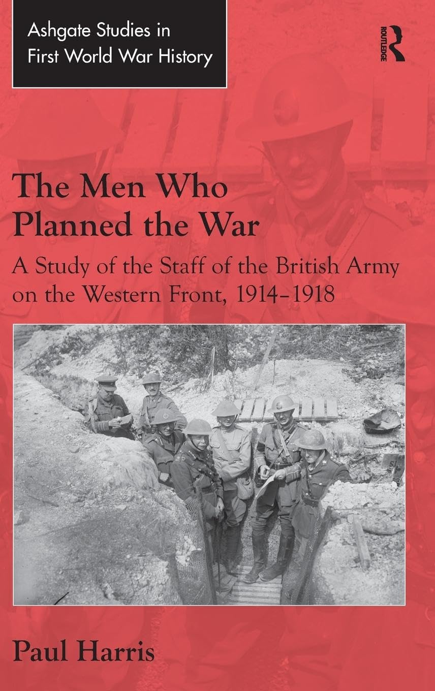 The Men Who Planned the War: A Study of the Staff of the British Army on the Western Front, 1914-1918 (Ashgate Studies in First World War History)