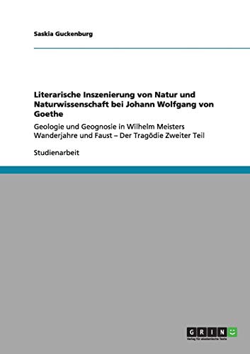 Literarische Inszenierung von Natur und Naturwissenschaft bei Johann Wolfgang von Goethe: Geologie und Geognosie in Wilhelm Meisters Wanderjahre und Faust - Der Tragödie Zweiter Teil