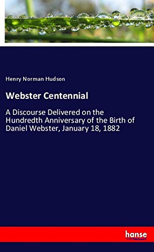 Webster Centennial: A Discourse Delivered on the Hundredth Anniversary of the Birth of Daniel Webster, January 18, 1882
