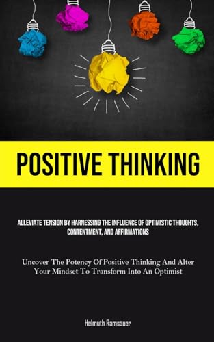 Positive Thinking: Alleviate Tension By Harnessing The Influence Of Optimistic Thoughts, Contentment, And Affirmations (Uncover The Potency Of ... Your Mindset To Transform Into An Optimist)