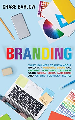 Branding: What You Need to Know About Building a Personal Brand and Growing Your Small Business Using Social Media Marketing and Offline Guerrilla Tactics
