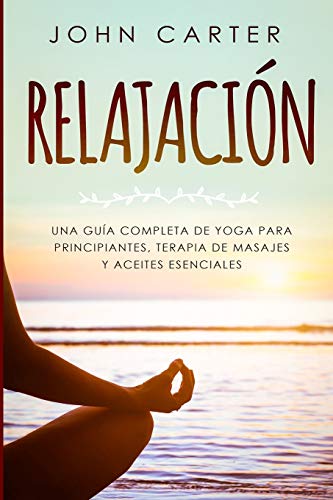 RELAJACIÓN: Una Guía Completa de Yoga Para Principiantes, Terapia de Masajes y Aceites Esenciales