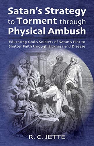 Satan’s Strategy to Torment through Physical Ambush: Educating God’s Soldiers of Satan’s Plot to Shatter Faith through Sickness and Disease