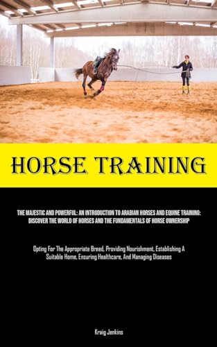Horse Training: The Majestic And Powerful: An Introduction To Arabian Horses And Equine Training: Discover The World Of Horses And The Fundamentals Of ... Nourishment, Establishing A Suitable Home,