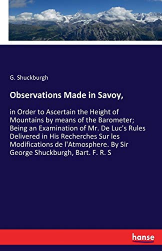 Observations Made in Savoy,: in Order to Ascertain the Height of Mountains by means of the Barometer; Being an Examination of Mr. De Luc's Rules ... By Sir George Shuckburgh, Bart. F. R. S
