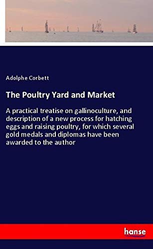 The Poultry Yard and Market: A practical treatise on gallinoculture, and description of a new process for hatching eggs and raising poultry, for which ... and diplomas have been awarded to the author
