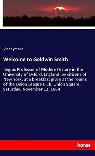 Welcome to Goldwin Smith: Regius Professor of Modern History in the University of Oxford, England: by citizens of New York, at a breakfast given at ... Union Square, Saturday, November 12, 1864