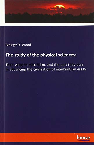 The study of the physical sciences:: Their value in education, and the part they play in advancing the civilization of mankind; an essay