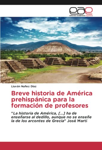 Breve historia de América prehispánica para la formación de profesores: La historia de América, […] ha de enseñarse al dedillo, aunque no se enseñe la de los arcontes de Grecia José Martí