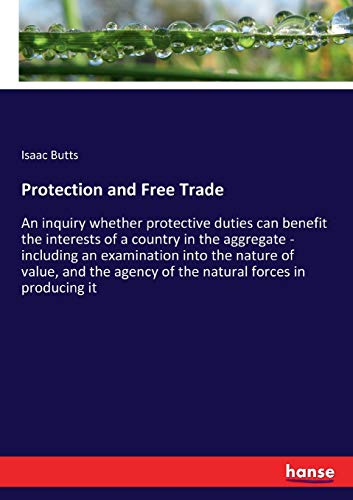 Protection and Free Trade: An inquiry whether protective duties can benefit the interests of a country in the aggregate - including an examination ... agency of the natural forces in producing it