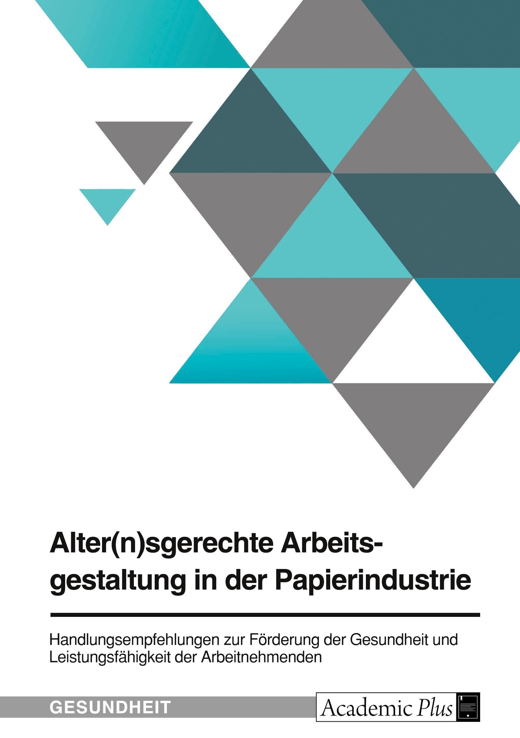 Alter(n)sgerechte Arbeitsgestaltung in der Papierindustrie: Handlungsempfehlungen im Rahmen des Betrieblichen Gesundheitsmanagements zur Förderung der ... und Leistungsfähigkeit der Arbeitnehmenden