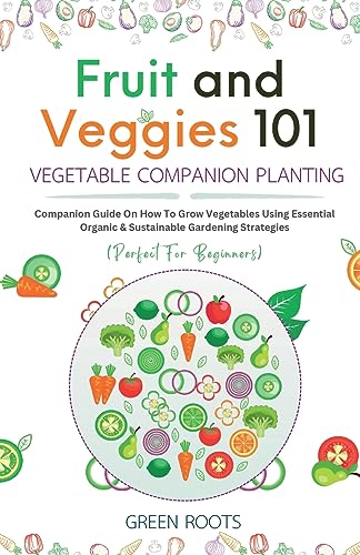 Fruit and Veggies 101 – Vegetable Companion Planting: Companion Guide On How To Grow Vegetables Using Essential, Organic & Sustainable Gardening Strategies