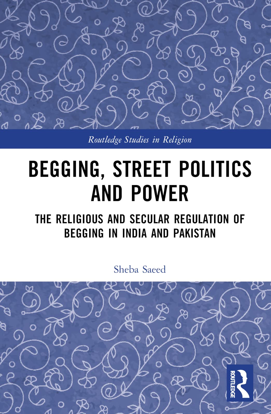 Begging, Street Politics and Power: The Religious and Secular Regulation of Begging in India and Pakistan (Routledge Studies in Religion)