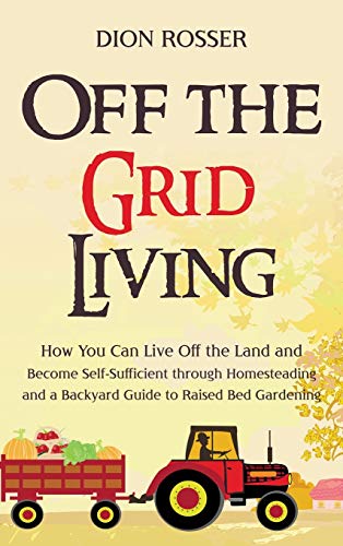 Dion Rosser Off The Grid Living, How You Can Live Off The Land And Become Self-Sufficient Through Homesteading And A Backyard Guide To Raised Bed Gardening